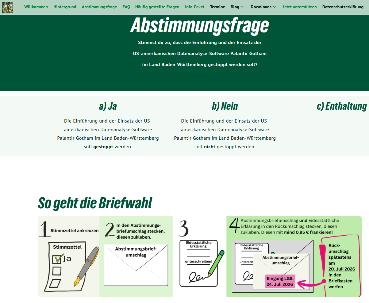 Abstimmungsfrage

Stimmst du zu, dass die Einführung und der Einsatz der US-amerikanischen Datenanalyse-Software Palantir Gotham im Land Baden-Württemberg gestoppt werden soll?

a) Ja
Die Einführung und der Einsatz der US-amerikanischen Datenanalyse-Software Palantir Gotham im Land Baden-Württemberg soll gestoppt werden.

b) Nein
Die Einführung und der Einsatz der US-amerikanischen Datenanalyse-Software Palantir Gotham im Land Baden-Württemberg soll nicht gestoppt werden.

c) Enthaltung


So geht die Briefwahl