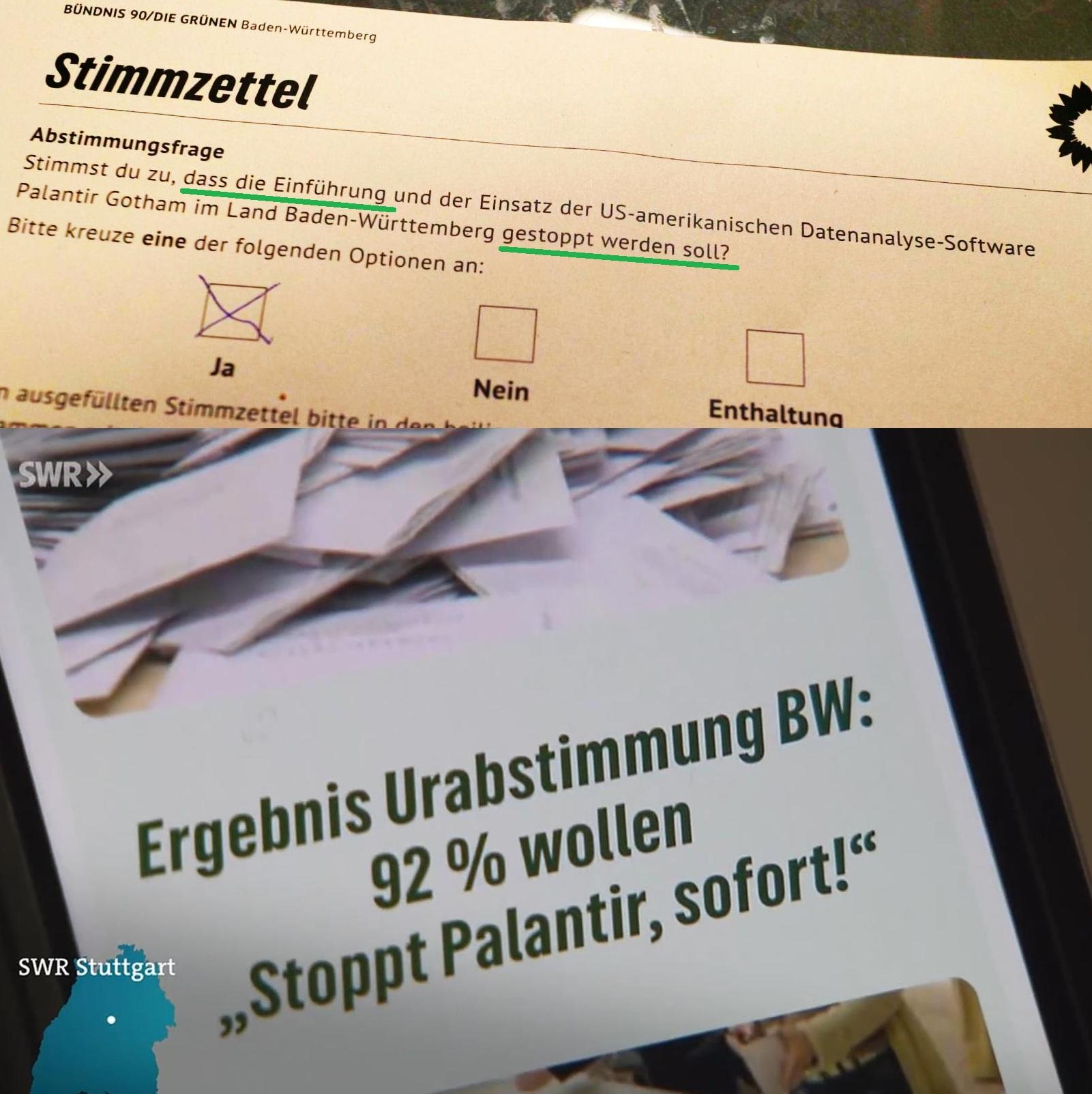 Stimmzettel
Stimmst du zu, dass die Einführung und der Einsatz der US-amerikanischen Datenanalyse-Software Palantir Gotham im Land Baden-Württemberg gestoppt werden soll? Ja

SWR Ergebnis Urabstimmung BW 92 % wollen "stoppt Palantir, sofort!"